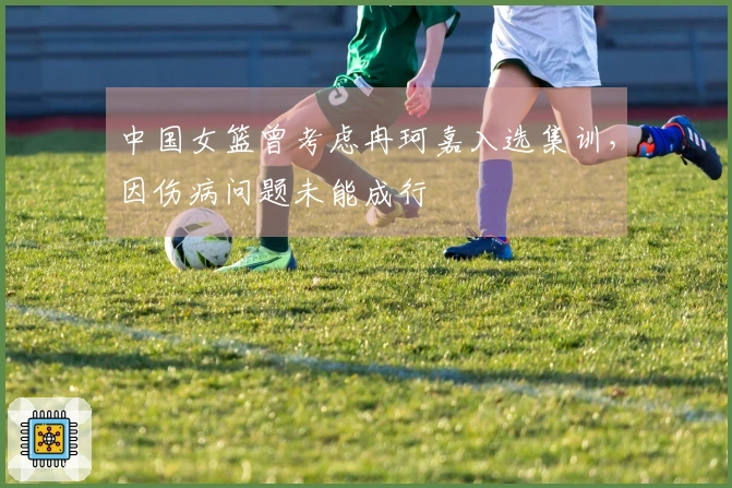 中国女篮曾考虑冉珂嘉入选集训，因伤病问题未能成行