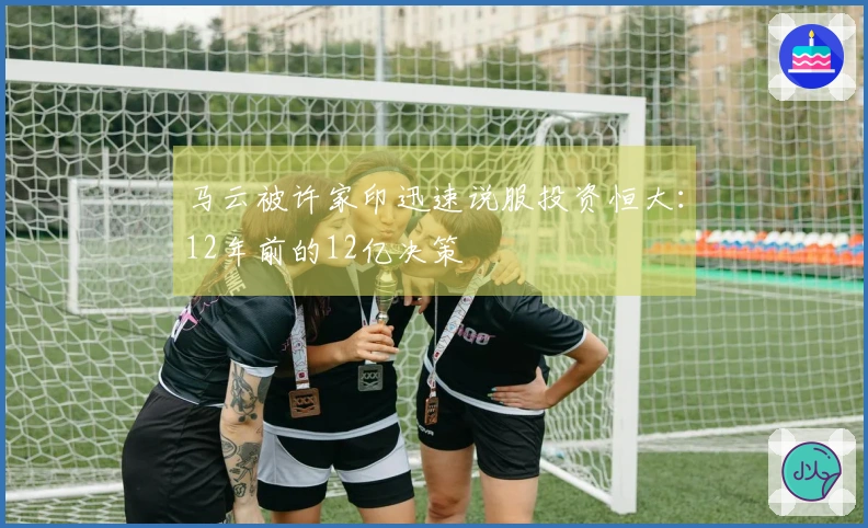 马云被许家印迅速说服投资恒大：12年前的12亿决策