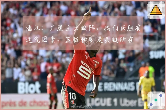 潘江：广厦主力缺阵，我们获胜有运气因素，篮板控制是关键所在