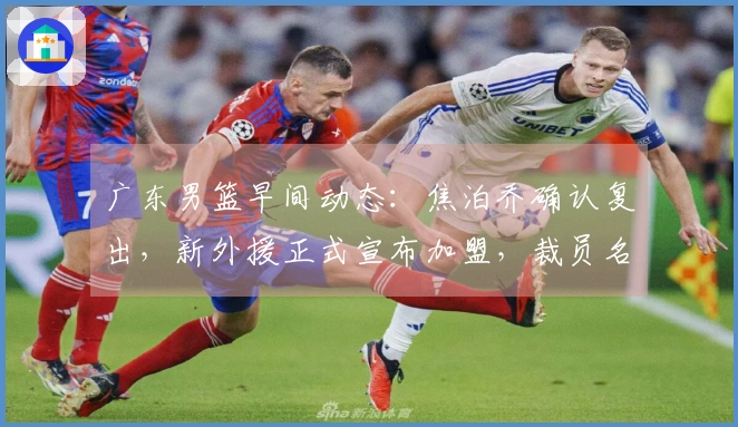 广东男篮早间动态：焦泊乔确认复出，新外援正式宣布加盟，裁员名单曝光