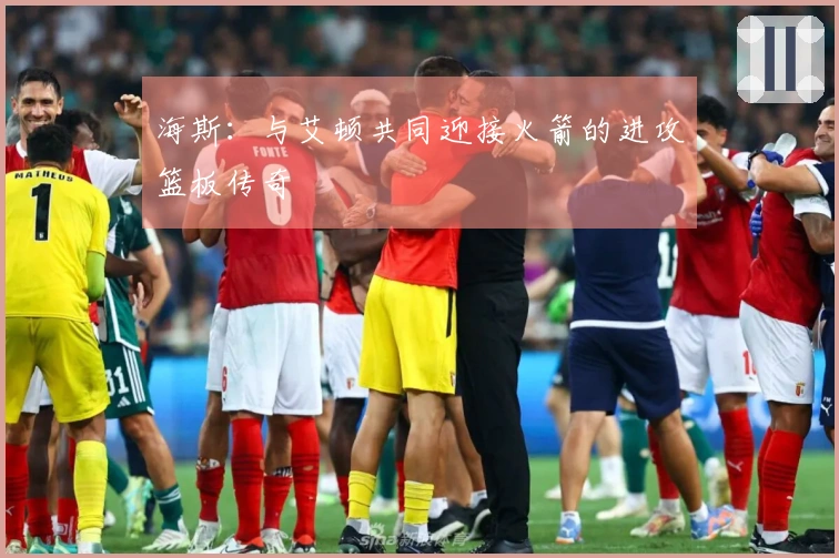 海斯：与艾顿共同迎接火箭的进攻篮板传奇