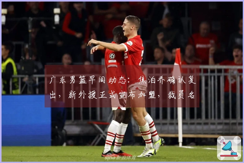 广东男篮早间动态：焦泊乔确认复出，新外援正式宣布加盟，裁员名单曝光