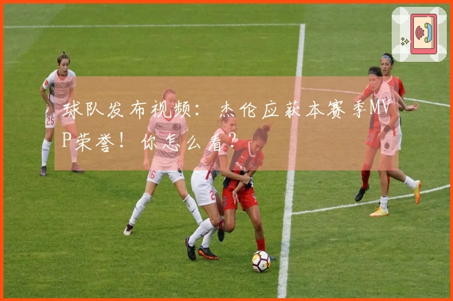 球队发布视频：杰伦应获本赛季MVP荣誉！你怎么看？