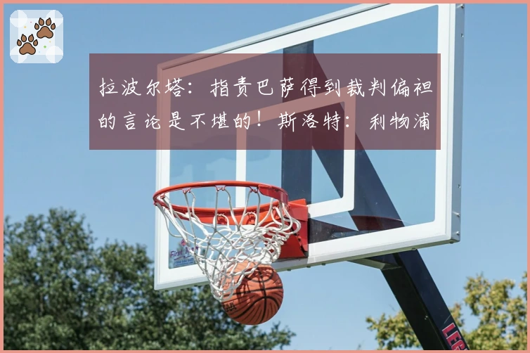 拉波尔塔：指责巴萨得到裁判偏袒的言论是不堪的！斯洛特：利物浦必须先清洗阵容再引援