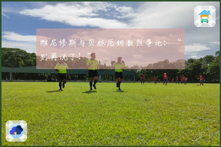 维尼修斯与贝林厄姆激烈争论：“别再说了！”