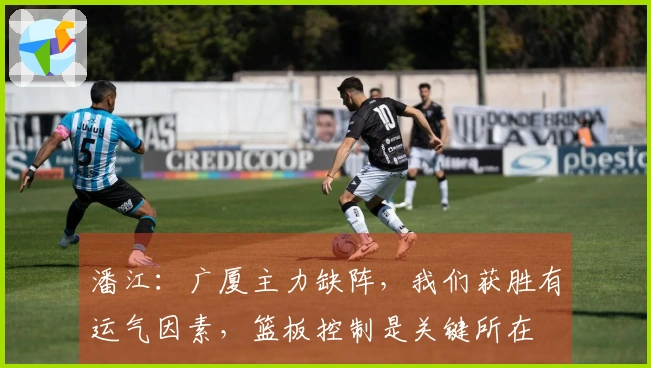 潘江：广厦主力缺阵，我们获胜有运气因素，篮板控制是关键所在