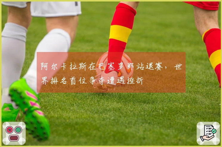 阿尔卡拉斯在巴塞罗那站退赛，世界排名首位争夺遭遇挫折