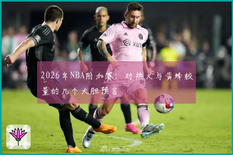 2026年NBA附加赛：对热火与黄蜂较量的几个大胆预言