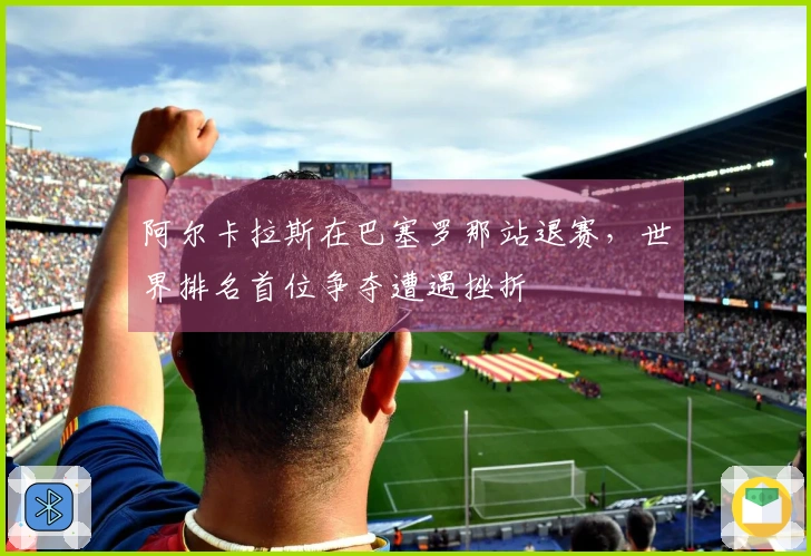 阿尔卡拉斯在巴塞罗那站退赛，世界排名首位争夺遭遇挫折