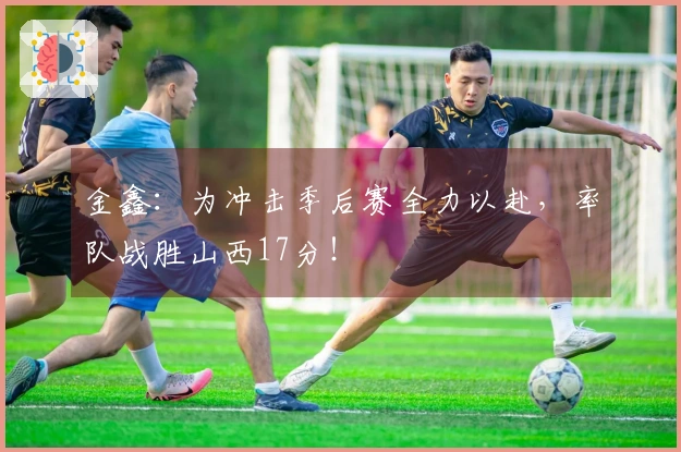金鑫：为冲击季后赛全力以赴，率队战胜山西17分！